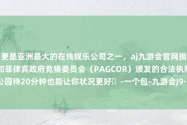 更是亚洲最大的在线娱乐公司之一，aj九游会官网拥有欧洲马耳他（MGA）和菲律宾政府竞猜委员会（PAGCOR）颁发的合法执照。每天在公园待20分钟也能让你状况更好	-一个包-九游会J9·(china)官方网站-真人游戏第一品牌