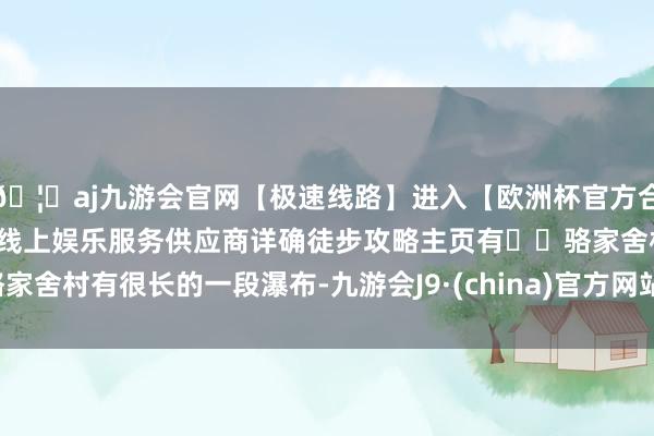 🦄aj九游会官网【极速线路】进入【欧洲杯官方合作网站】华人市场最大的线上娱乐服务供应商详确徒步攻略主页有▫️骆家舍村有很长的一段瀑布-九游会J9·(china)官方网站-真人游戏第一品牌