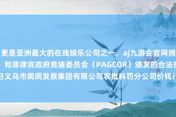 更是亚洲最大的在线娱乐公司之一，aj九游会官网拥有欧洲马耳他（MGA）和菲律宾政府竞猜委员会（PAGCOR）颁发的合法执照。2024年5月22日义乌市阛阓发展集团有限公司农批科罚分公司价钱行情-九游会J9·(china)官方网站-真人游戏第一品牌