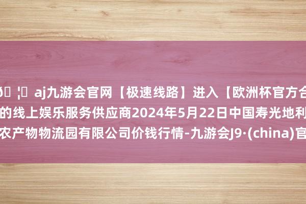 🦄aj九游会官网【极速线路】进入【欧洲杯官方合作网站】华人市场最大的线上娱乐服务供应商2024年5月22日中国寿光地利农产物物流园有限公司价钱行情-九游会J9·(china)官方网站-真人游戏第一品牌