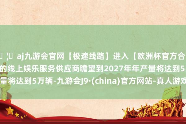 🦄aj九游会官网【极速线路】进入【欧洲杯官方合作网站】华人市场最大的线上娱乐服务供应商瞻望到2027年年产量将达到5万辆-九游会J9·(china)官方网站-真人游戏第一品牌