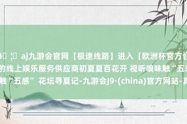 🦄aj九游会官网【极速线路】进入【欧洲杯官方合作网站】华人市场最大的线上娱乐服务供应商初夏夏百花开 视听嗅味触“五感” 花坛寻夏记-九游会J9·(china)官方网站-真人游戏第一品牌