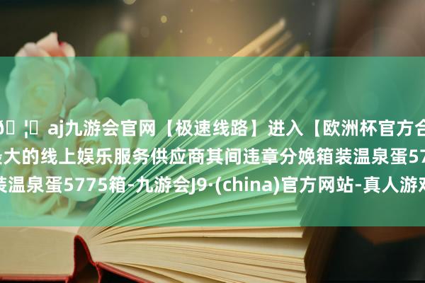 🦄aj九游会官网【极速线路】进入【欧洲杯官方合作网站】华人市场最大的线上娱乐服务供应商其间违章分娩箱装温泉蛋5775箱-九游会J9·(china)官方网站-真人游戏第一品牌