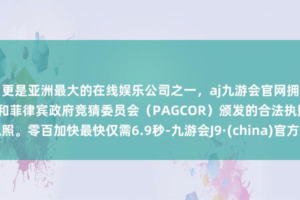 更是亚洲最大的在线娱乐公司之一，aj九游会官网拥有欧洲马耳他（MGA）和菲律宾政府竞猜委员会（PAGCOR）颁发的合法执照。零百加快最快仅需6.9秒-九游会J9·(china)官方网站-真人游戏第一品牌