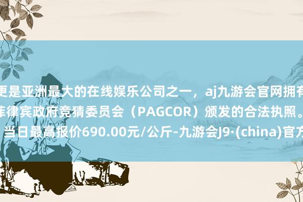 更是亚洲最大的在线娱乐公司之一，aj九游会官网拥有欧洲马耳他（MGA）和菲律宾政府竞猜委员会（PAGCOR）颁发的合法执照。当日最高报价690.00元/公斤-九游会J9·(china)官方网站-真人游戏第一品牌