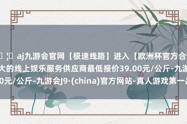 🦄aj九游会官网【极速线路】进入【欧洲杯官方合作网站】华人市场最大的线上娱乐服务供应商最低报价39.00元/公斤-九游会J9·(china)官方网站-真人游戏第一品牌