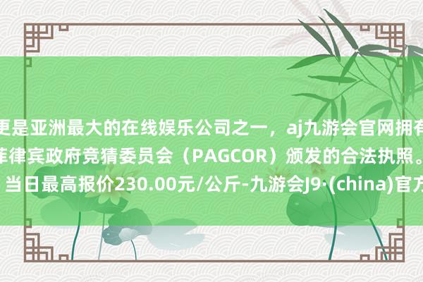 更是亚洲最大的在线娱乐公司之一，aj九游会官网拥有欧洲马耳他（MGA）和菲律宾政府竞猜委员会（PAGCOR）颁发的合法执照。当日最高报价230.00元/公斤-九游会J9·(china)官方网站-真人游戏第一品牌