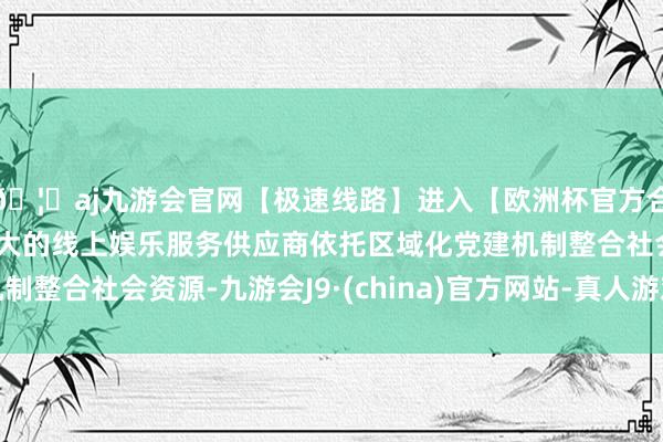 🦄aj九游会官网【极速线路】进入【欧洲杯官方合作网站】华人市场最大的线上娱乐服务供应商依托区域化党建机制整合社会资源-九游会J9·(china)官方网站-真人游戏第一品牌