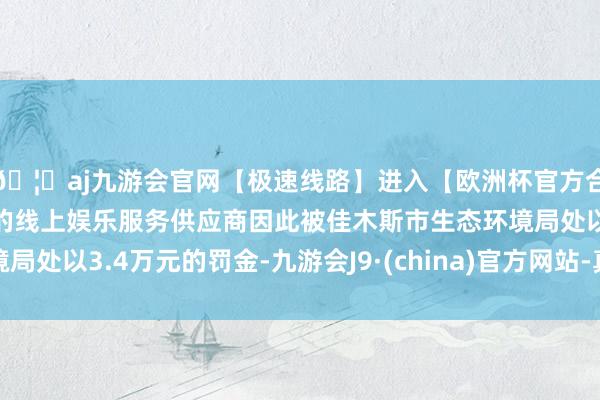 🦄aj九游会官网【极速线路】进入【欧洲杯官方合作网站】华人市场最大的线上娱乐服务供应商因此被佳木斯市生态环境局处以3.4万元的罚金-九游会J9·(china)官方网站-真人游戏第一品牌