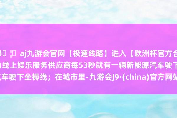 🦄aj九游会官网【极速线路】进入【欧洲杯官方合作网站】华人市场最大的线上娱乐服务供应商每53秒就有一辆新能源汽车驶下坐褥线；在城市里-九游会J9·(china)官方网站-真人游戏第一品牌