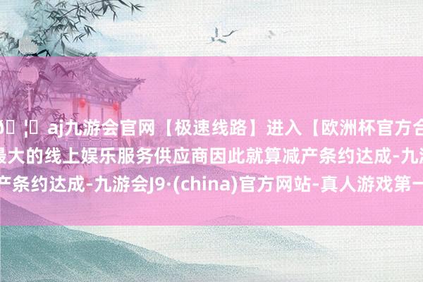 🦄aj九游会官网【极速线路】进入【欧洲杯官方合作网站】华人市场最大的线上娱乐服务供应商因此就算减产条约达成-九游会J9·(china)官方网站-真人游戏第一品牌