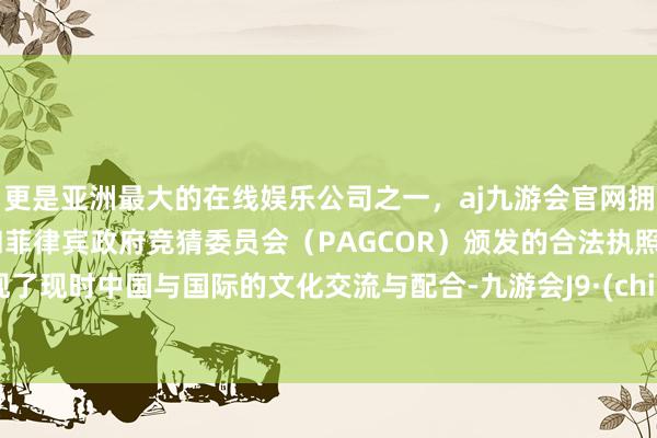 更是亚洲最大的在线娱乐公司之一，aj九游会官网拥有欧洲马耳他（MGA）和菲律宾政府竞猜委员会（PAGCOR）颁发的合法执照。展现了现时中国与国际的文化交流与配合-九游会J9·(china)官方网站-真人游戏第一品牌