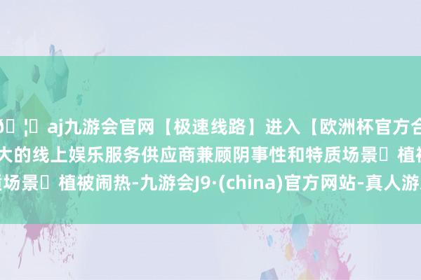 🦄aj九游会官网【极速线路】进入【欧洲杯官方合作网站】华人市场最大的线上娱乐服务供应商兼顾阴事性和特质场景✅植被闹热-九游会J9·(china)官方网站-真人游戏第一品牌