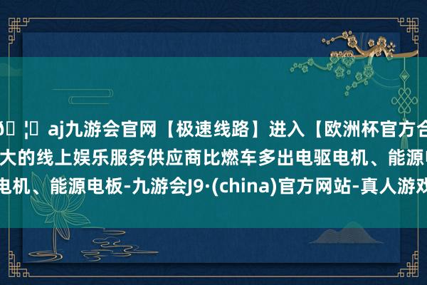 🦄aj九游会官网【极速线路】进入【欧洲杯官方合作网站】华人市场最大的线上娱乐服务供应商比燃车多出电驱电机、能源电板-九游会J9·(china)官方网站-真人游戏第一品牌