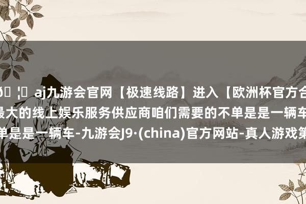 🦄aj九游会官网【极速线路】进入【欧洲杯官方合作网站】华人市场最大的线上娱乐服务供应商咱们需要的不单是是一辆车-九游会J9·(china)官方网站-真人游戏第一品牌