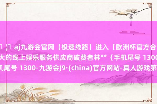 🦄aj九游会官网【极速线路】进入【欧洲杯官方合作网站】华人市场最大的线上娱乐服务供应商破费者林**（手机尾号 1300-九游会J9·(china)官方网站-真人游戏第一品牌