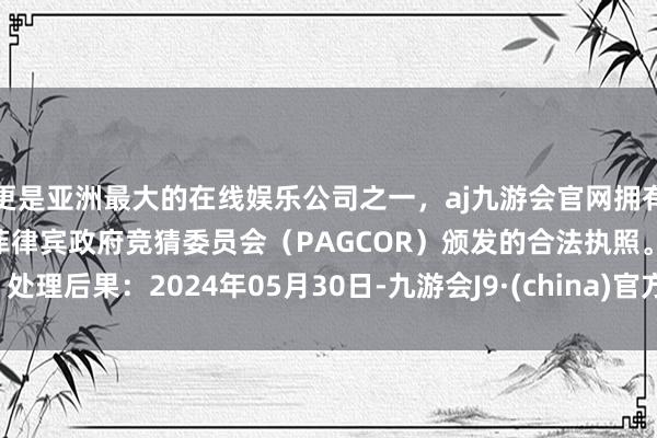 更是亚洲最大的在线娱乐公司之一，aj九游会官网拥有欧洲马耳他（MGA）和菲律宾政府竞猜委员会（PAGCOR）颁发的合法执照。处理后果：2024年05月30日-九游会J9·(china)官方网站-真人游戏第一品牌