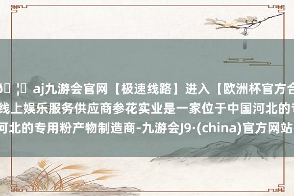 🦄aj九游会官网【极速线路】进入【欧洲杯官方合作网站】华人市场最大的线上娱乐服务供应商参花实业是一家位于中国河北的专用粉产物制造商-九游会J9·(china)官方网站-真人游戏第一品牌