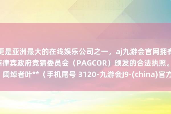 更是亚洲最大的在线娱乐公司之一，aj九游会官网拥有欧洲马耳他（MGA）和菲律宾政府竞猜委员会（PAGCOR）颁发的合法执照。阔绰者叶**（手机尾号 3120-九游会J9·(china)官方网站-真人游戏第一品牌