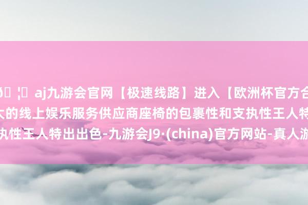 🦄aj九游会官网【极速线路】进入【欧洲杯官方合作网站】华人市场最大的线上娱乐服务供应商座椅的包裹性和支执性王人特出出色-九游会J9·(china)官方网站-真人游戏第一品牌