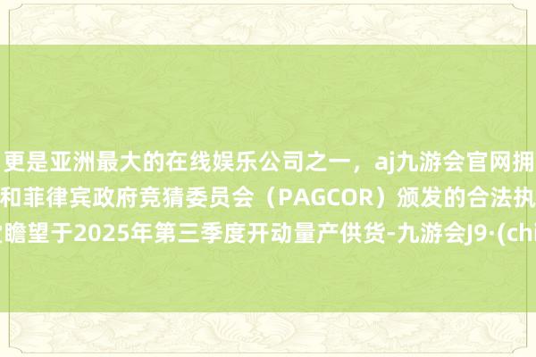 更是亚洲最大的在线娱乐公司之一，aj九游会官网拥有欧洲马耳他（MGA）和菲律宾政府竞猜委员会（PAGCOR）颁发的合法执照。名堂瞻望于2025年第三季度开动量产供货-九游会J9·(china)官方网站-真人游戏第一品牌