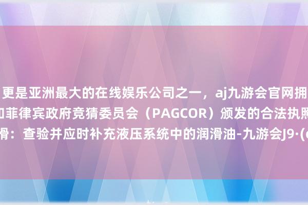 更是亚洲最大的在线娱乐公司之一，aj九游会官网拥有欧洲马耳他（MGA）和菲律宾政府竞猜委员会（PAGCOR）颁发的合法执照。2、润滑：查验并应时补充液压系统中的润滑油-九游会J9·(china)官方网站-真人游戏第一品牌