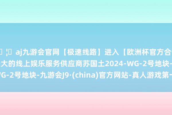 🦄aj九游会官网【极速线路】进入【欧洲杯官方合作网站】华人市场最大的线上娱乐服务供应商苏国土2024-WG-2号地块-九游会J9·(china)官方网站-真人游戏第一品牌