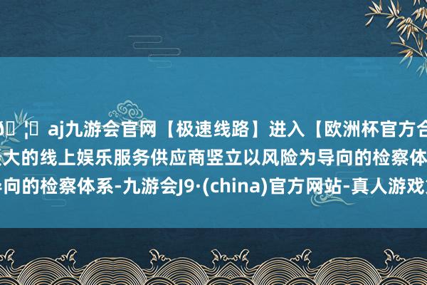 🦄aj九游会官网【极速线路】进入【欧洲杯官方合作网站】华人市场最大的线上娱乐服务供应商竖立以风险为导向的检察体系-九游会J9·(china)官方网站-真人游戏第一品牌