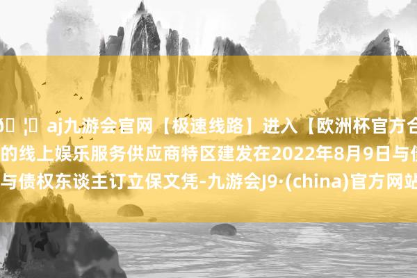 🦄aj九游会官网【极速线路】进入【欧洲杯官方合作网站】华人市场最大的线上娱乐服务供应商特区建发在2022年8月9日与债权东谈主订立保文凭-九游会J9·(china)官方网站-真人游戏第一品牌