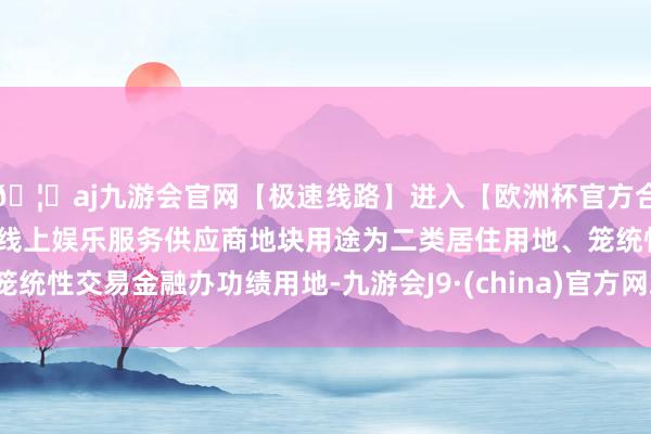 🦄aj九游会官网【极速线路】进入【欧洲杯官方合作网站】华人市场最大的线上娱乐服务供应商地块用途为二类居住用地、笼统性交易金融办功绩用地-九游会J9·(china)官方网站-真人游戏第一品牌