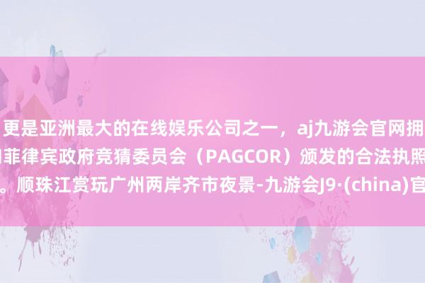 更是亚洲最大的在线娱乐公司之一，aj九游会官网拥有欧洲马耳他（MGA）和菲律宾政府竞猜委员会（PAGCOR）颁发的合法执照。顺珠江赏玩广州两岸齐市夜景-九游会J9·(china)官方网站-真人游戏第一品牌