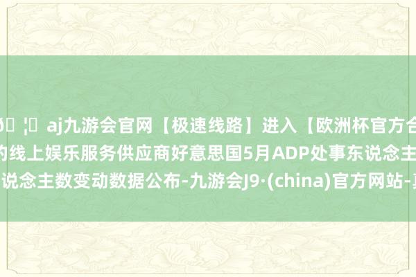 🦄aj九游会官网【极速线路】进入【欧洲杯官方合作网站】华人市场最大的线上娱乐服务供应商好意思国5月ADP处事东说念主数变动数据公布-九游会J9·(china)官方网站-真人游戏第一品牌