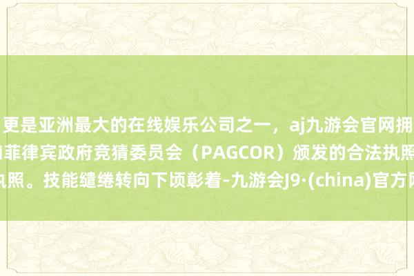 更是亚洲最大的在线娱乐公司之一，aj九游会官网拥有欧洲马耳他（MGA）和菲律宾政府竞猜委员会（PAGCOR）颁发的合法执照。技能缱绻转向下顷彰着-九游会J9·(china)官方网站-真人游戏第一品牌