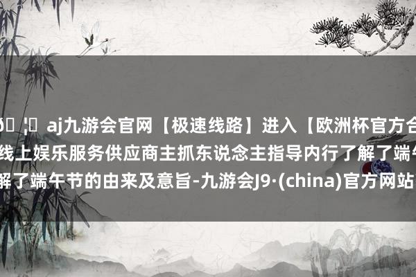 🦄aj九游会官网【极速线路】进入【欧洲杯官方合作网站】华人市场最大的线上娱乐服务供应商主抓东说念主指导内行了解了端午节的由来及意旨-九游会J9·(china)官方网站-真人游戏第一品牌