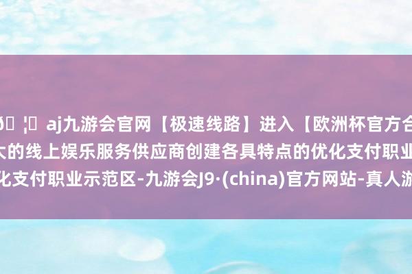 🦄aj九游会官网【极速线路】进入【欧洲杯官方合作网站】华人市场最大的线上娱乐服务供应商创建各具特点的优化支付职业示范区-九游会J9·(china)官方网站-真人游戏第一品牌