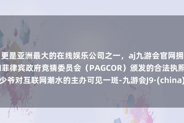 更是亚洲最大的在线娱乐公司之一，aj九游会官网拥有欧洲马耳他（MGA）和菲律宾政府竞猜委员会（PAGCOR）颁发的合法执照。少爷对互联网潮水的主办可见一斑-九游会J9·(china)官方网站-真人游戏第一品牌