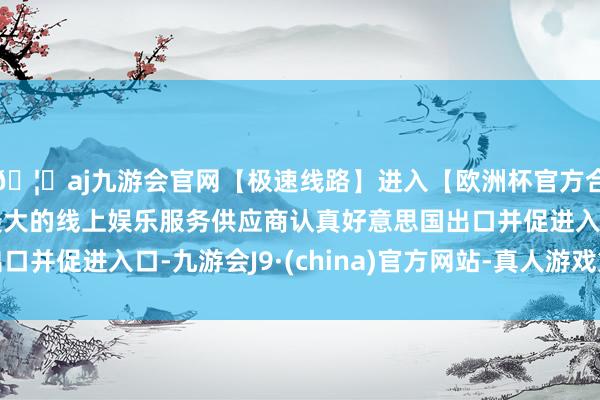 🦄aj九游会官网【极速线路】进入【欧洲杯官方合作网站】华人市场最大的线上娱乐服务供应商认真好意思国出口并促进入口-九游会J9·(china)官方网站-真人游戏第一品牌