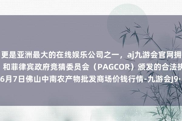 更是亚洲最大的在线娱乐公司之一，aj九游会官网拥有欧洲马耳他（MGA）和菲律宾政府竞猜委员会（PAGCOR）颁发的合法执照。2024年6月7日佛山中南农产物批发商场价钱行情-九游会J9·(china)官方网站-真人游戏第一品牌