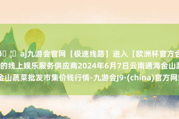 🦄aj九游会官网【极速线路】进入【欧洲杯官方合作网站】华人市场最大的线上娱乐服务供应商2024年6月7日云南通海金山蔬菜批发市集价钱行情-九游会J9·(china)官方网站-真人游戏第一品牌