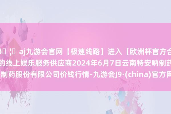 🦄aj九游会官网【极速线路】进入【欧洲杯官方合作网站】华人市场最大的线上娱乐服务供应商2024年6月7日云南特安呐制药股份有限公司价钱行情-九游会J9·(china)官方网站-真人游戏第一品牌