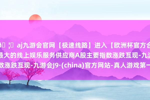 🦄aj九游会官网【极速线路】进入【欧洲杯官方合作网站】华人市场最大的线上娱乐服务供应商A股主要指数涨跌互现-九游会J9·(china)官方网站-真人游戏第一品牌