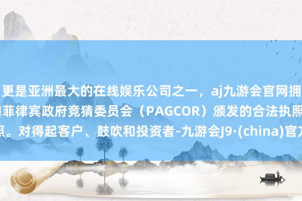 更是亚洲最大的在线娱乐公司之一，aj九游会官网拥有欧洲马耳他（MGA）和菲律宾政府竞猜委员会（PAGCOR）颁发的合法执照。对得起客户、鼓吹和投资者-九游会J9·(china)官方网站-真人游戏第一品牌