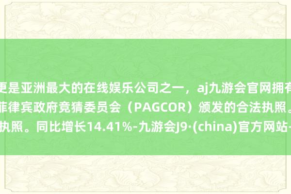 更是亚洲最大的在线娱乐公司之一，aj九游会官网拥有欧洲马耳他（MGA）和菲律宾政府竞猜委员会（PAGCOR）颁发的合法执照。同比增长14.41%-九游会J9·(china)官方网站-真人游戏第一品牌