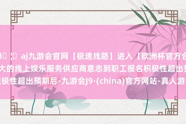 🦄aj九游会官网【极速线路】进入【欧洲杯官方合作网站】华人市场最大的线上娱乐服务供应商意志到职工报名积极性超出预期后-九游会J9·(china)官方网站-真人游戏第一品牌