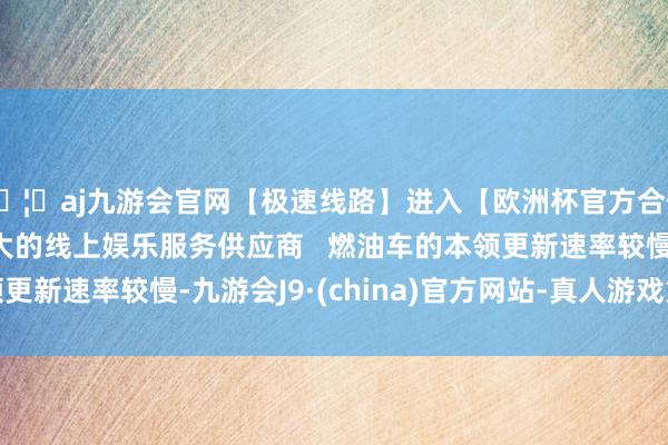 🦄aj九游会官网【极速线路】进入【欧洲杯官方合作网站】华人市场最大的线上娱乐服务供应商   燃油车的本领更新速率较慢-九游会J9·(china)官方网站-真人游戏第一品牌