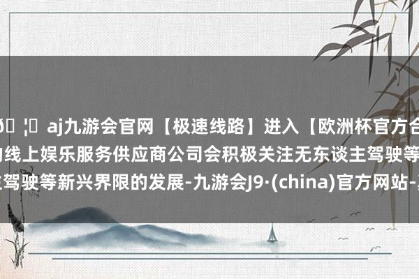 🦄aj九游会官网【极速线路】进入【欧洲杯官方合作网站】华人市场最大的线上娱乐服务供应商公司会积极关注无东谈主驾驶等新兴界限的发展-九游会J9·(china)官方网站-真人游戏第一品牌