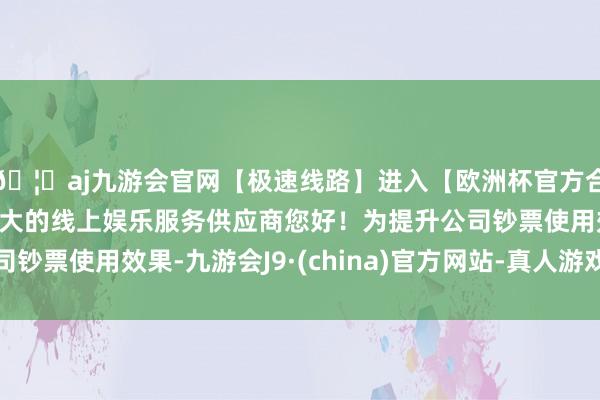 🦄aj九游会官网【极速线路】进入【欧洲杯官方合作网站】华人市场最大的线上娱乐服务供应商您好！为提升公司钞票使用效果-九游会J9·(china)官方网站-真人游戏第一品牌