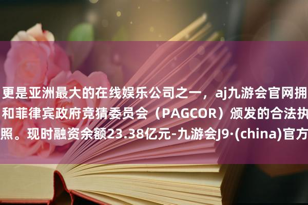 更是亚洲最大的在线娱乐公司之一，aj九游会官网拥有欧洲马耳他（MGA）和菲律宾政府竞猜委员会（PAGCOR）颁发的合法执照。现时融资余额23.38亿元-九游会J9·(china)官方网站-真人游戏第一品牌