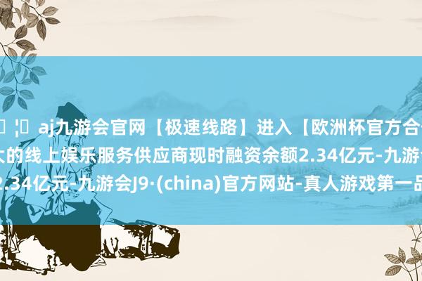 🦄aj九游会官网【极速线路】进入【欧洲杯官方合作网站】华人市场最大的线上娱乐服务供应商现时融资余额2.34亿元-九游会J9·(china)官方网站-真人游戏第一品牌