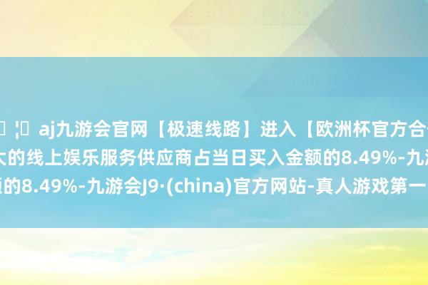 🦄aj九游会官网【极速线路】进入【欧洲杯官方合作网站】华人市场最大的线上娱乐服务供应商占当日买入金额的8.49%-九游会J9·(china)官方网站-真人游戏第一品牌